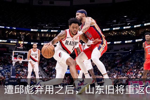遭邱彪弃用之后，山东旧将重返CBA，新东家出炉，恐难扭转颓势